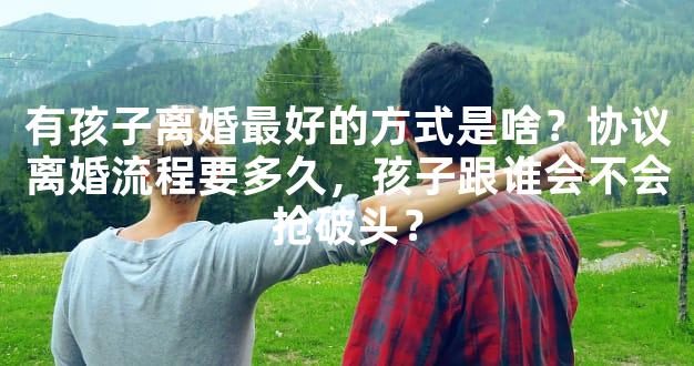 有孩子离婚最好的方式是啥？协议离婚流程要多久，孩子跟谁会不会抢破头？