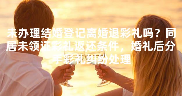 未办理结婚登记离婚退彩礼吗？同居未领证彩礼返还条件，婚礼后分手彩礼纠纷