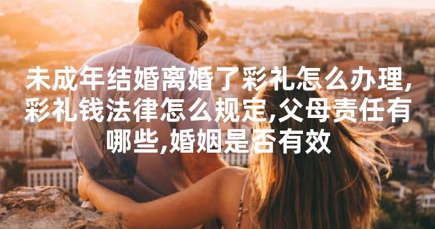 未成年结婚离婚了彩礼怎么办理,彩礼钱法律怎么规定,父母责任有哪些,婚姻是否