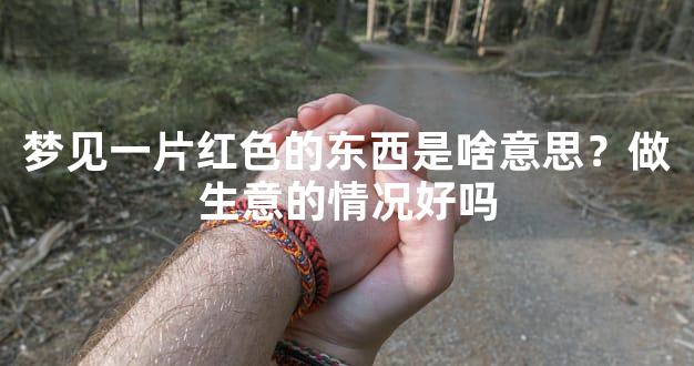 梦见一片红色的东西是啥意思？做生意的情况好吗