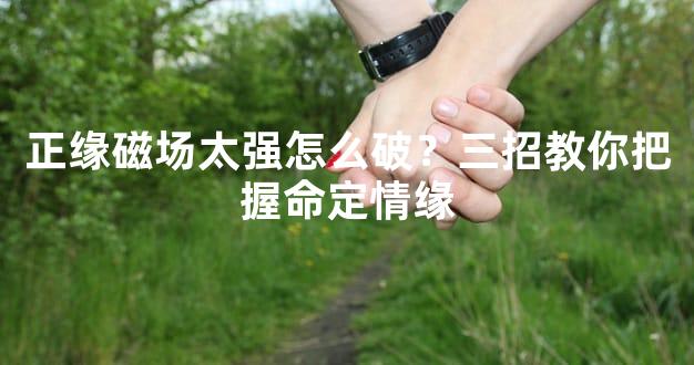 正缘磁场太强怎么破？三招教你把握命定情缘