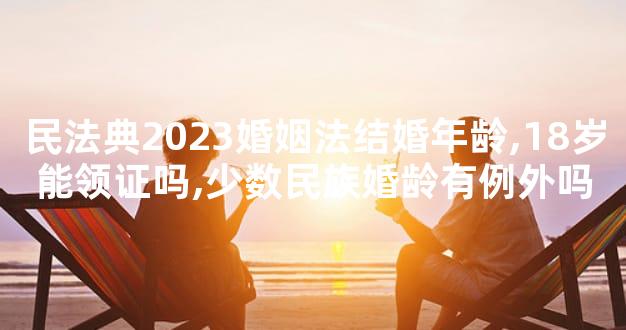 民法典2023婚姻法结婚年龄,18岁能领证吗,少数民族婚龄有例外吗