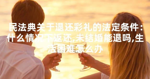 民法典关于退还彩礼的法定条件：什么情况下返还,未结婚能退吗,生活困难怎么