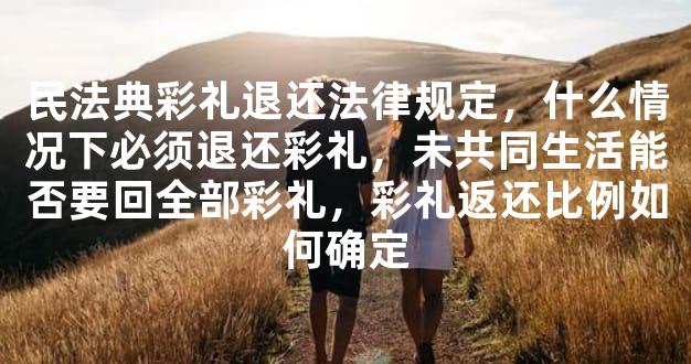 民法典彩礼退还法律规定，什么情况下必须退还彩礼，未共同生活能否要回全部