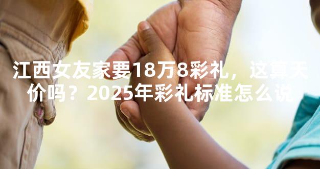 江西女友家要18万8彩礼，这算天价吗？2025年彩礼标准怎么说