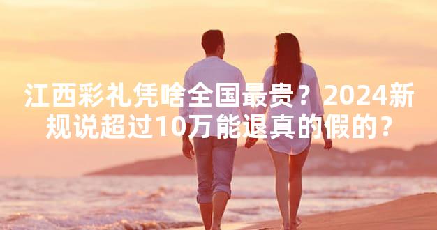 江西彩礼凭啥全国最贵？2024新规说超过10万能退真的假的？