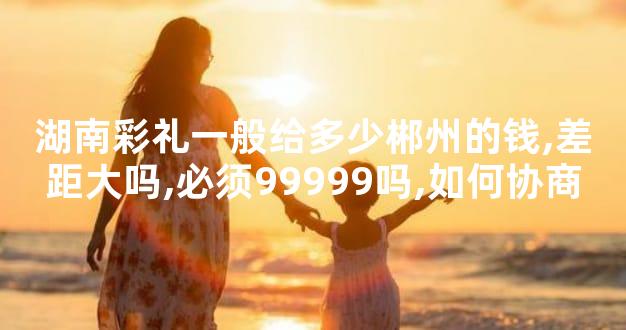 湖南彩礼一般给多少郴州的钱,差距大吗,必须99999吗,如何协商