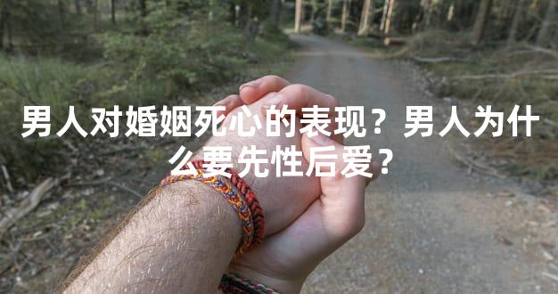 男人对婚姻死心的表现？男人为什么要先性后爱？