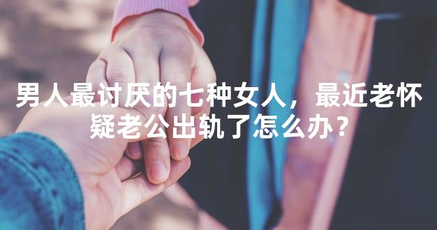男人最讨厌的七种女人，最近老怀疑老公出轨了怎么办？