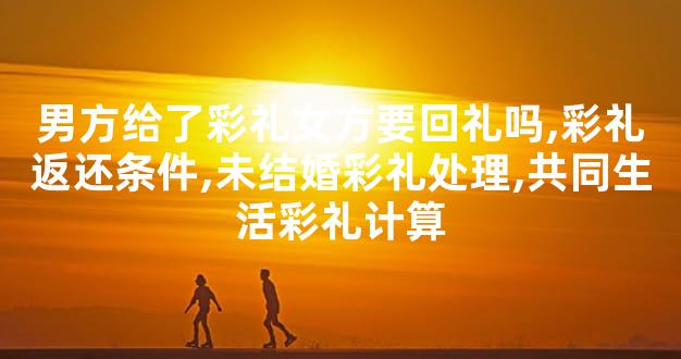 男方给了彩礼女方要回礼吗,彩礼返还条件,未结婚彩礼处理,共同生活彩礼计算