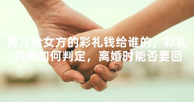 男方给女方的彩礼钱给谁的，彩礼归属如何判定，离婚时能否要回