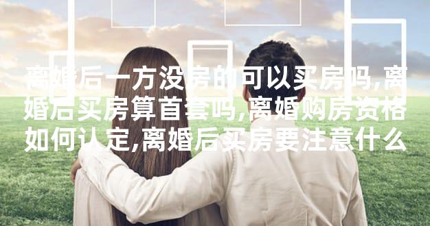 离婚后一方没房的可以买房吗,离婚后买房算首套吗,离婚购房资格如何认定,离婚