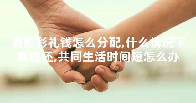 离婚彩礼钱怎么分配,什么情况下要返还,共同生活时间短怎么办