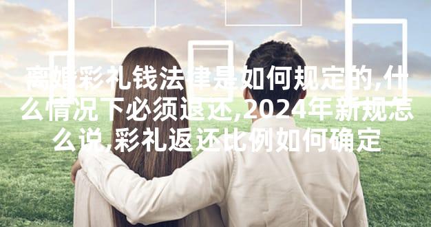 离婚彩礼钱法律是如何规定的,什么情况下必须退还,2024年新规怎么说,彩礼返还