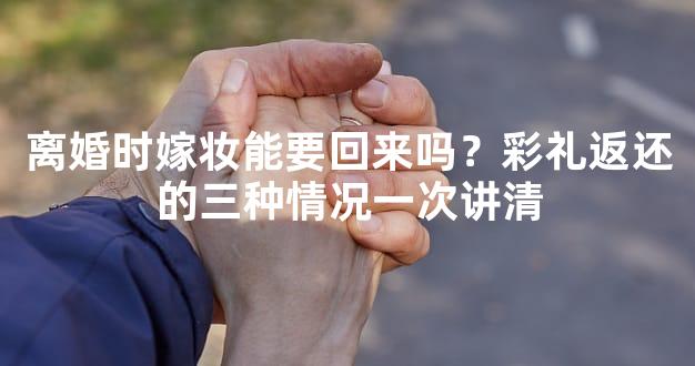 离婚时嫁妆能要回来吗？彩礼返还的三种情况一次讲清