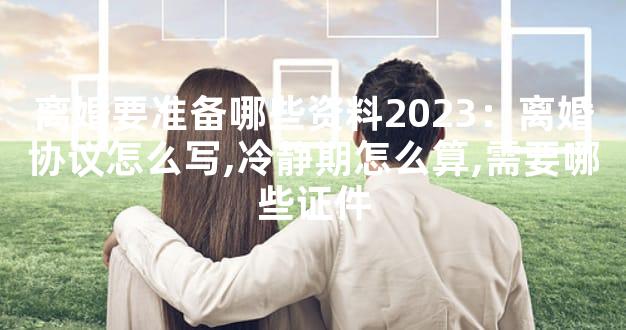 离婚要准备哪些资料2023：离婚协议怎么写,冷静期怎么算,需要哪些证件