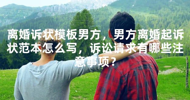 离婚诉状模板男方，男方离婚起诉状范本怎么写，诉讼请求有哪些注意事项？