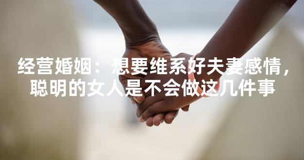 经营婚姻：想要维系好夫妻感情，聪明的女人是不会做这几件事