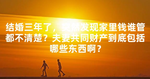 结婚三年了，突然发现家里钱谁管都不清楚？夫妻共同财产到底包括哪些东西啊