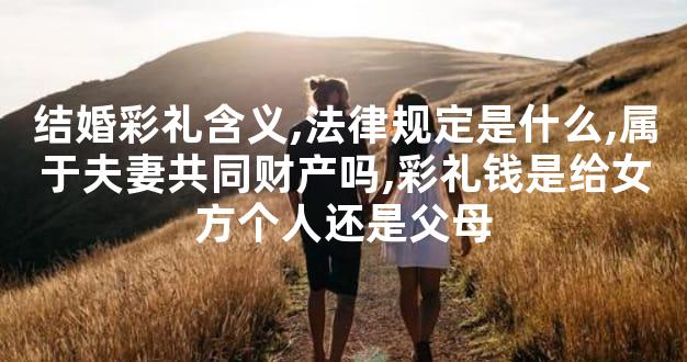 结婚彩礼含义,法律规定是什么,属于夫妻共同财产吗,彩礼钱是给女方个人还是父