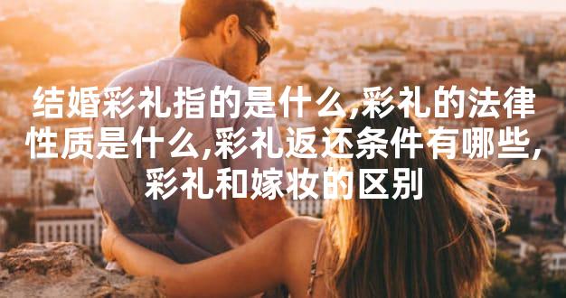 结婚彩礼指的是什么,彩礼的法律性质是什么,彩礼返还条件有哪些,彩礼和嫁妆的