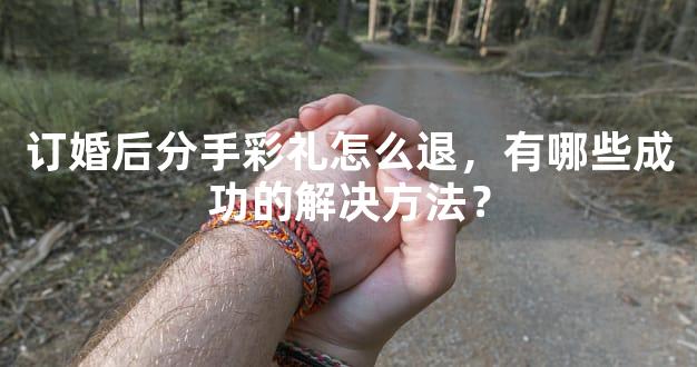 订婚后分手彩礼怎么退，有哪些成功的解决方法？