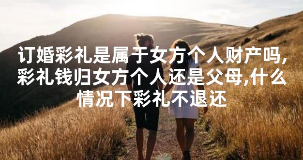 订婚彩礼是属于女方个人财产吗,彩礼钱归女方个人还是父母,什么情况下彩礼不