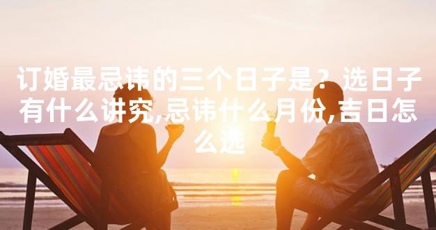 订婚最忌讳的三个日子是？选日子有什么讲究,忌讳什么月份,吉日怎么选