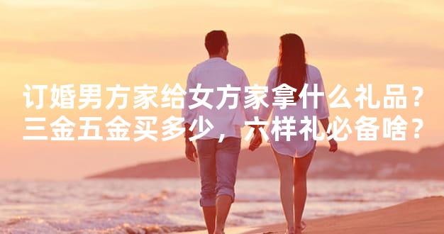 订婚男方家给女方家拿什么礼品？三金五金买多少，六样礼必备啥？