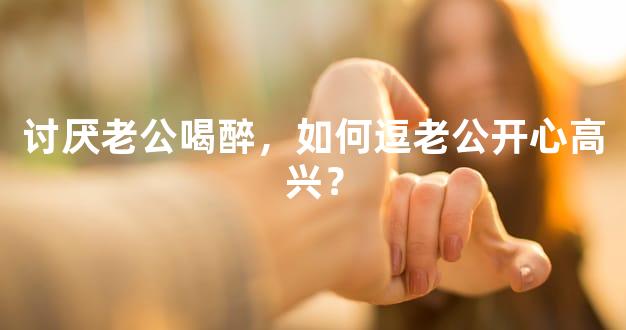 讨厌老公喝醉，如何逗老公开心高兴？