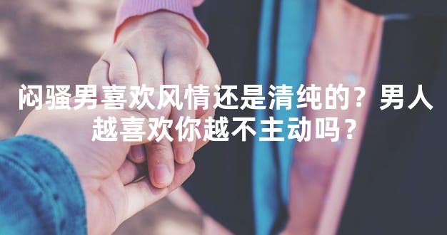 闷骚男喜欢风情还是清纯的？男人越喜欢你越不主动吗？